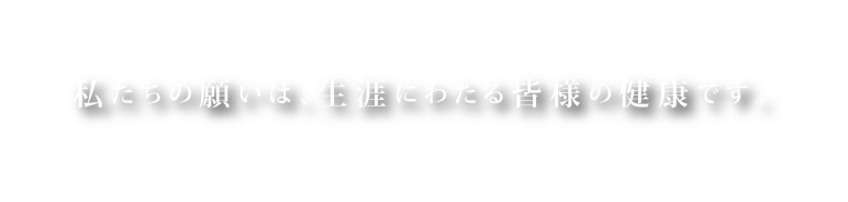 私たちの願いは、生涯にわたる皆様の健康です。