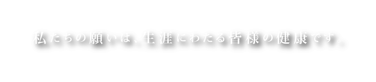 私たちの願いは、生涯にわたる皆様の健康です。